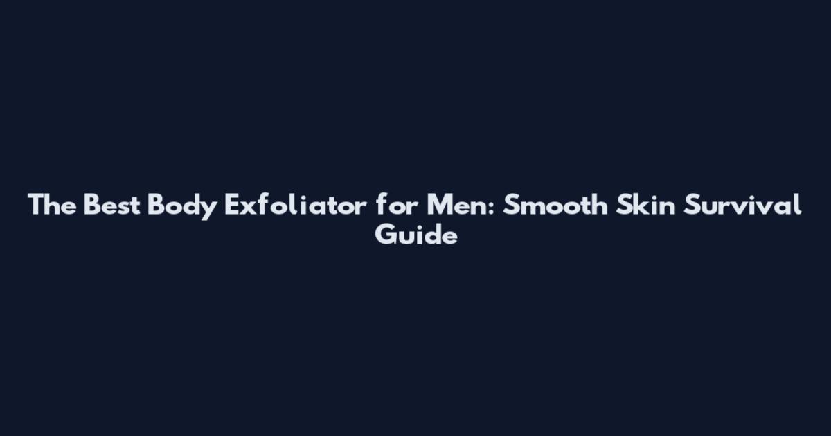The Best Body Exfoliator for Men: Smooth Skin Survival Guide