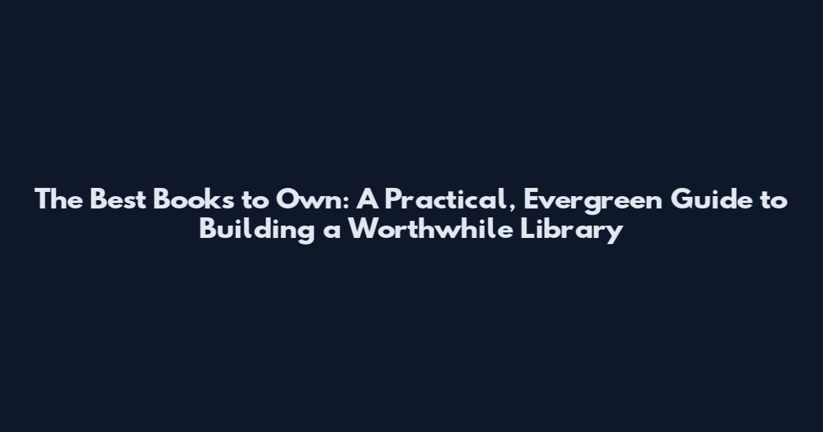 The Best Books to Own: A Practical, Evergreen Guide to Building a Worthwhile Library