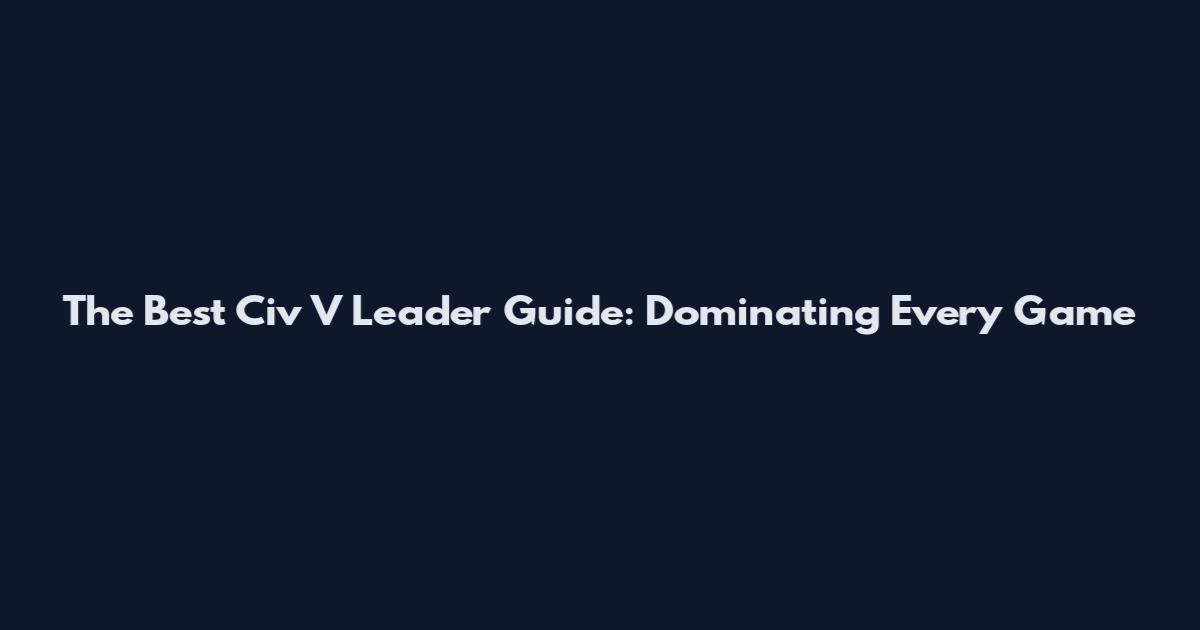 The Best Civ V Leader Guide: Dominating Every Game