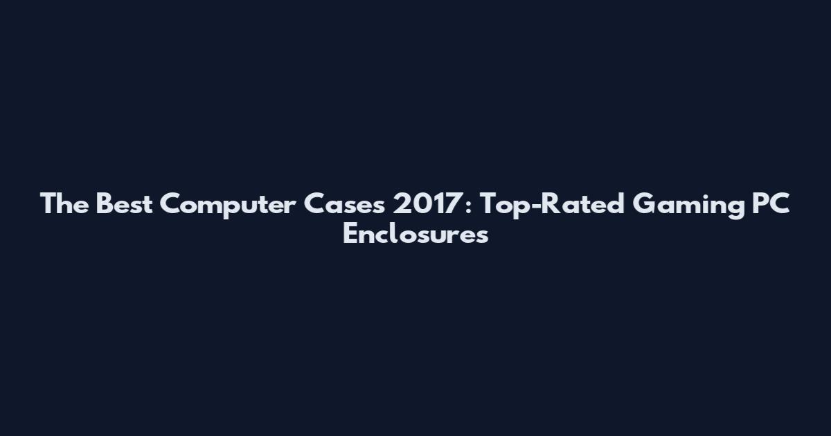 The Best Computer Cases 2017: Top-Rated Gaming PC Enclosures