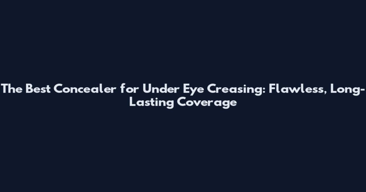 The Best Concealer for Under Eye Creasing: Flawless, Long-Lasting Coverage
