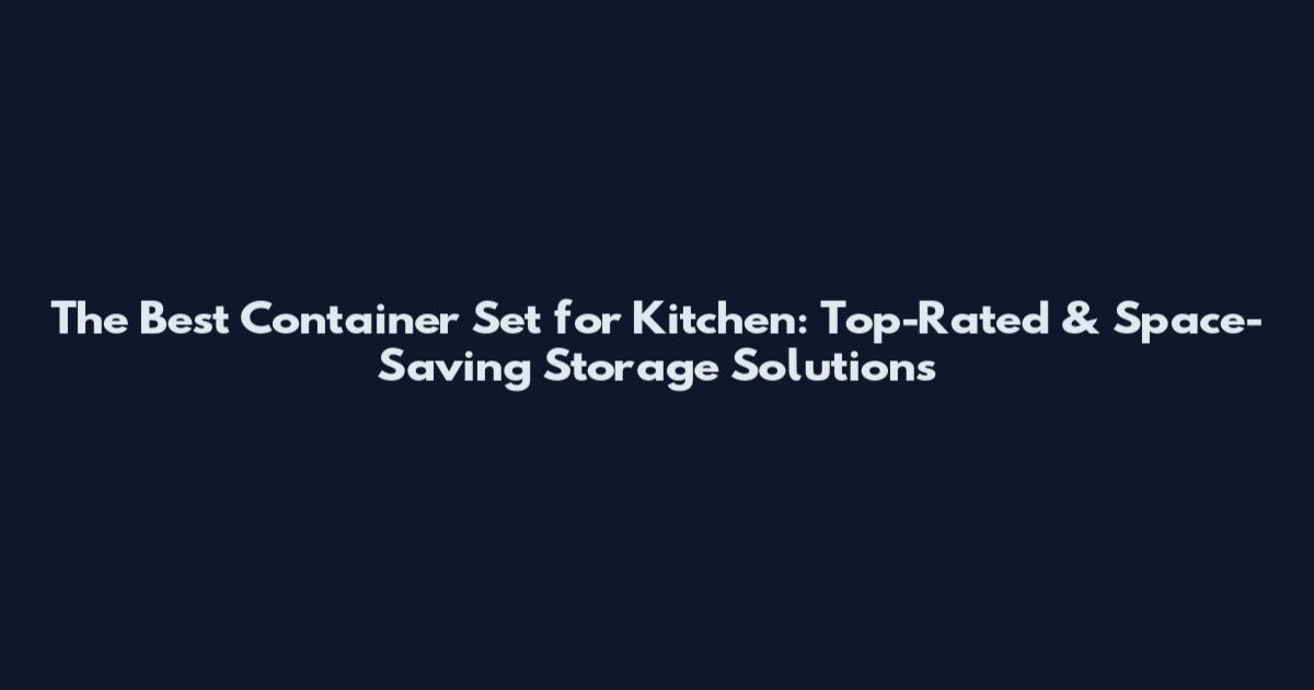 The Best Container Set for Kitchen: Top-Rated & Space-Saving Storage Solutions