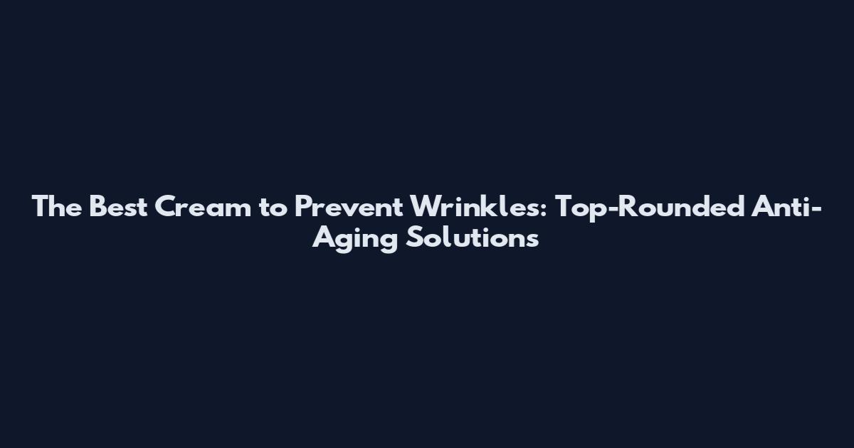 The Best Cream to Prevent Wrinkles: Top-Rounded Anti-Aging Solutions