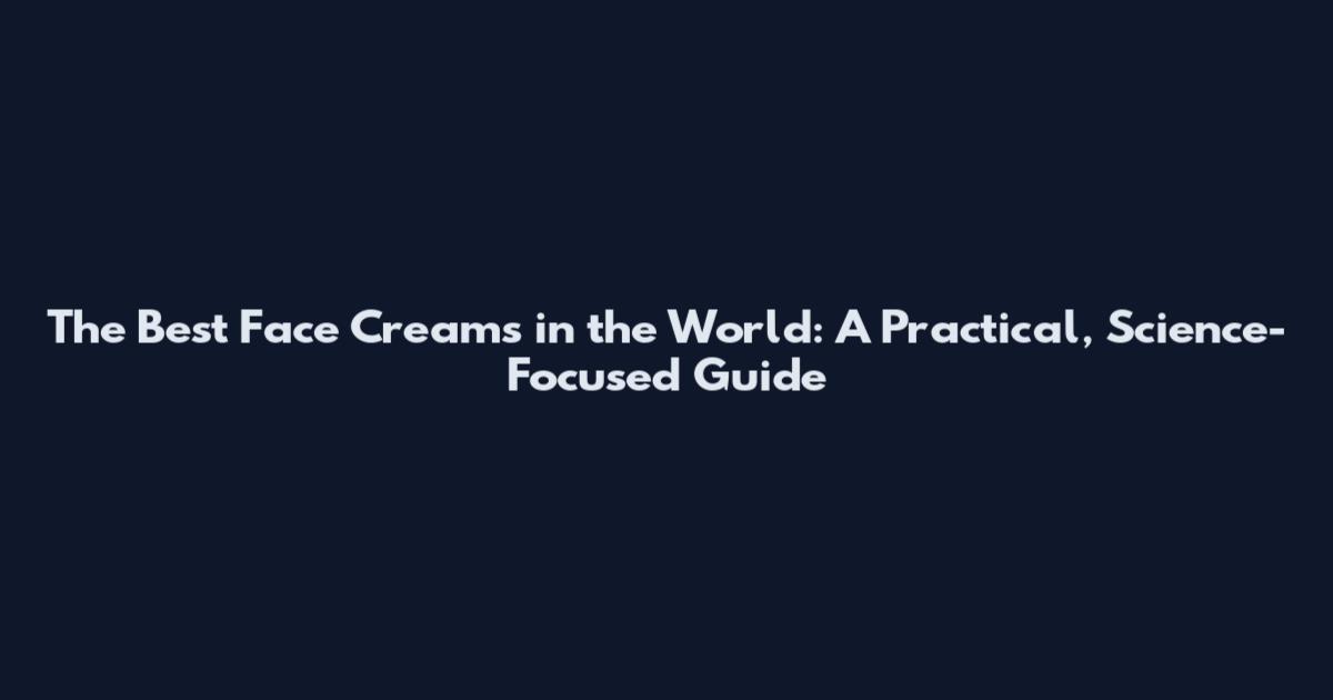 The Best Face Creams in the World: A Practical, Science-Focused Guide