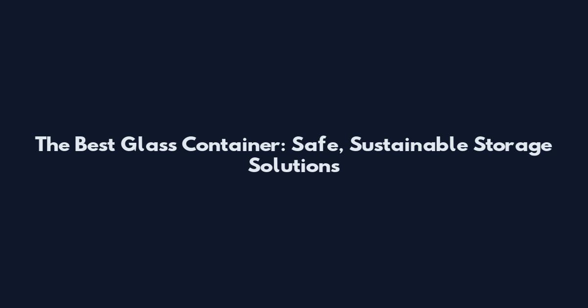 The Best Glass Container: Safe, Sustainable Storage Solutions