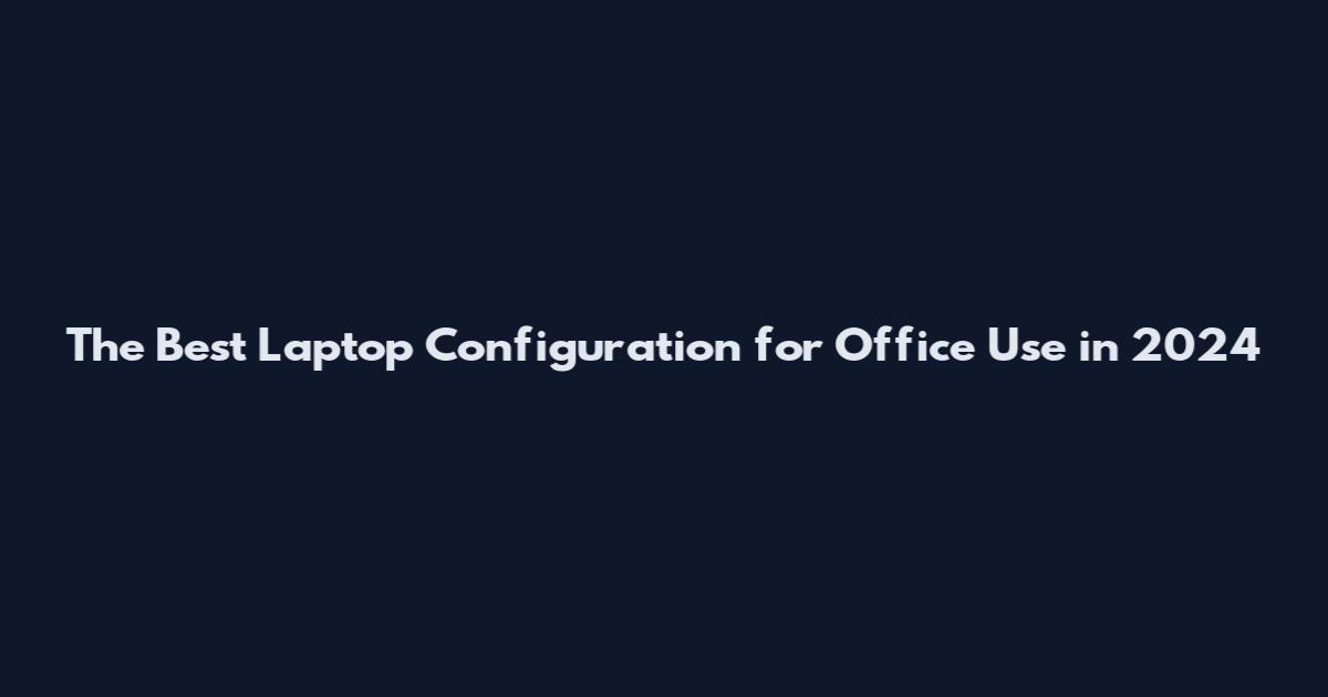 The Best Laptop Configuration for Office Use in 2024
