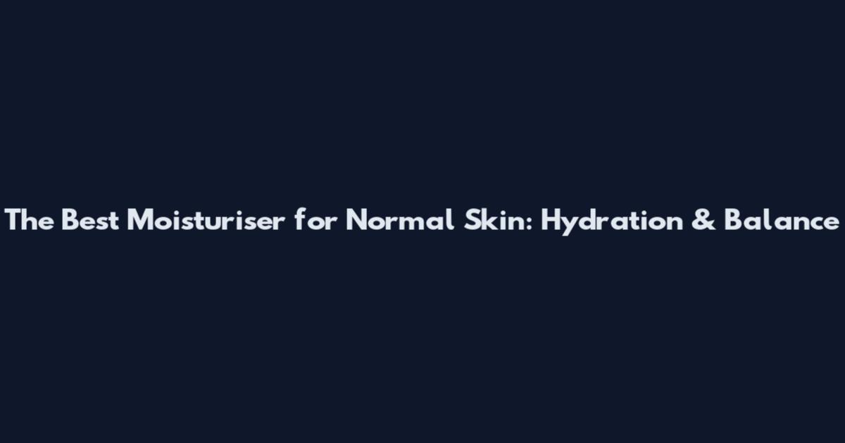 The Best Moisturiser for Normal Skin: Hydration & Balance