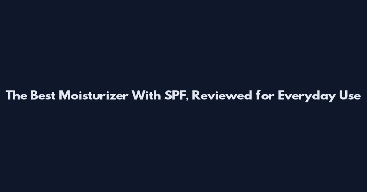 The Best Moisturizer With SPF, Reviewed for Everyday Use