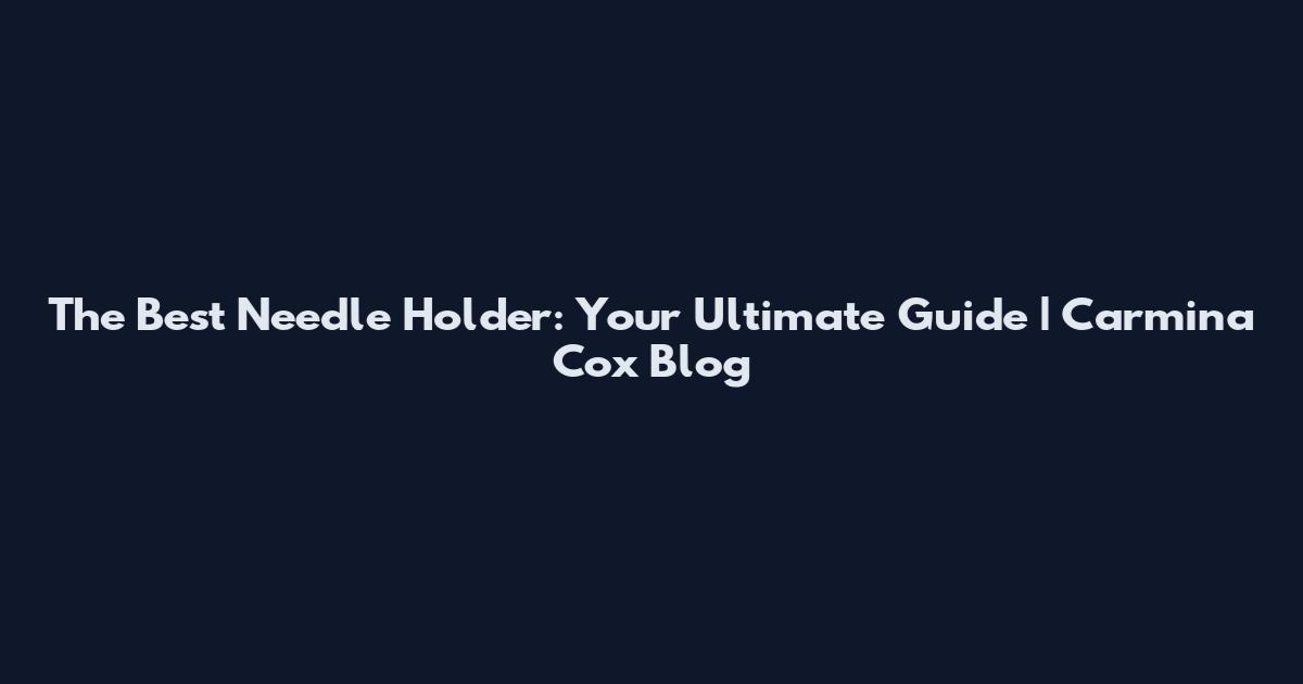 The Best Needle Holder: Your Ultimate Guide | Carmina Cox Blog