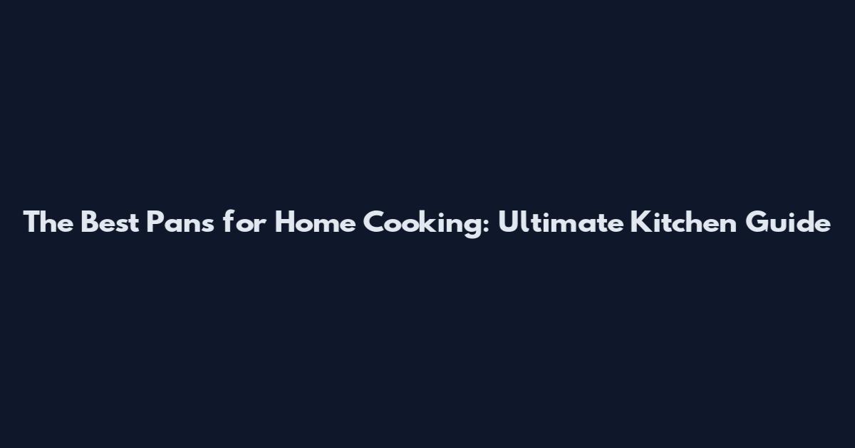 The Best Pans for Home Cooking: Ultimate Kitchen Guide