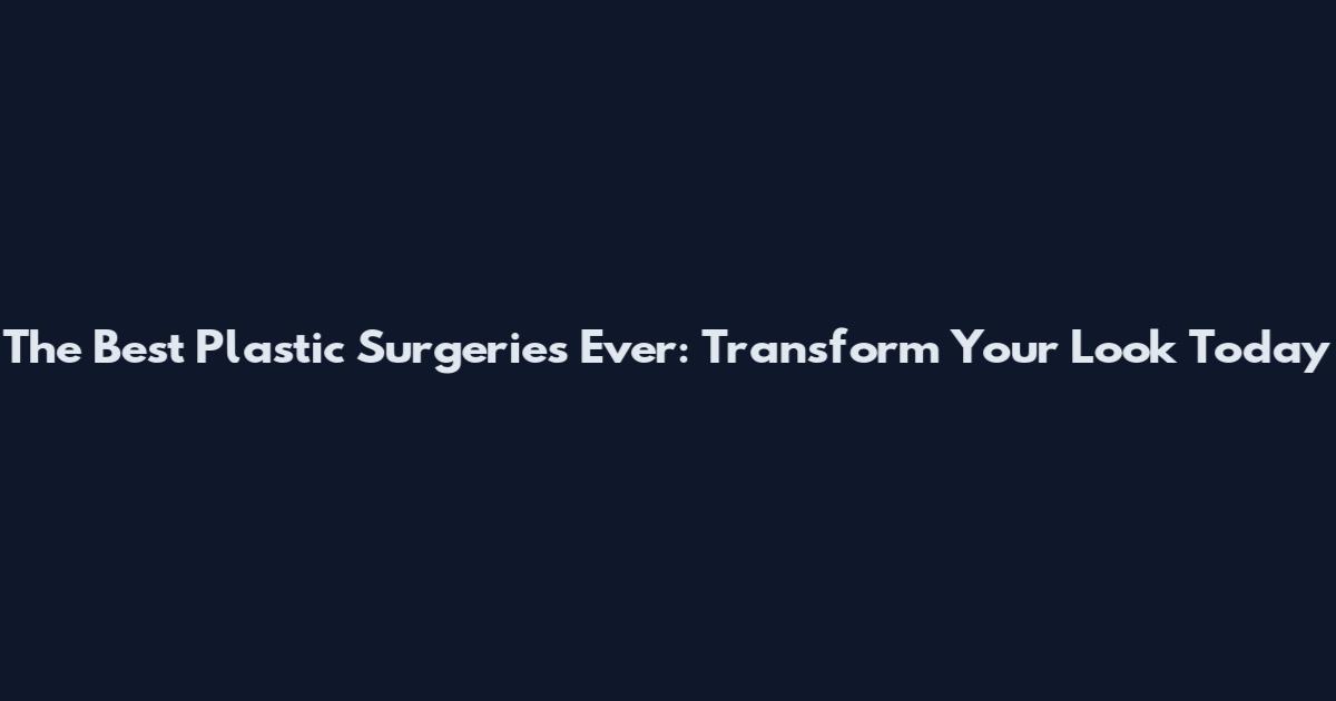 The Best Plastic Surgeries Ever: Transform Your Look Today