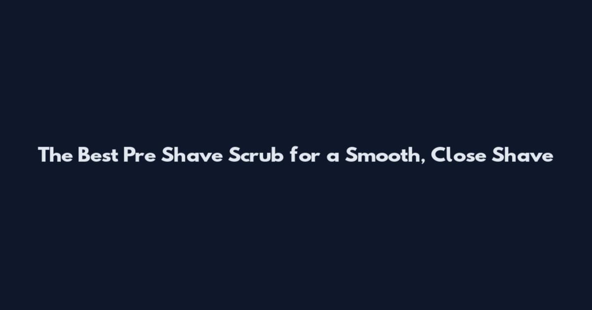 The Best Pre Shave Scrub for a Smooth, Close Shave