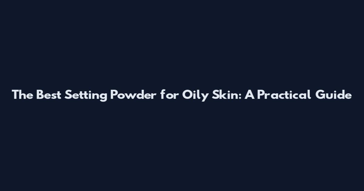 The Best Setting Powder for Oily Skin: A Practical Guide