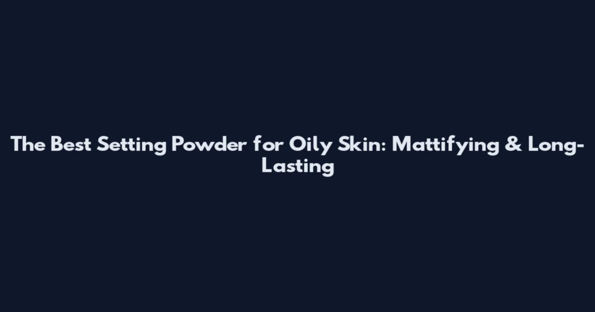 The Best Setting Powder for Oily Skin: Mattifying & Long-Lasting