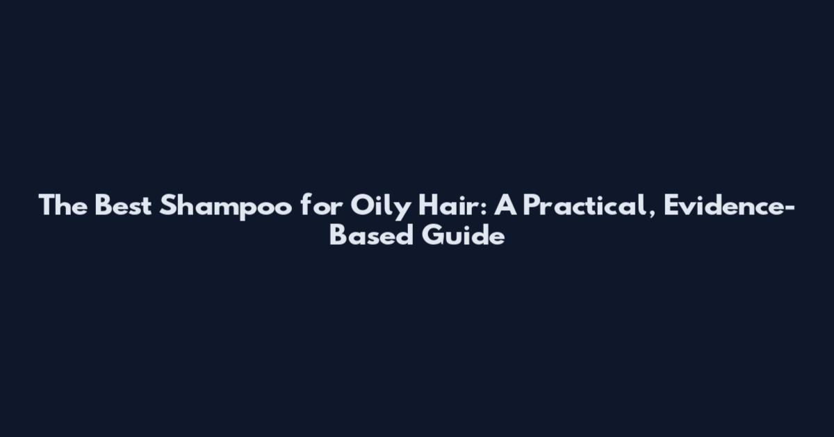 The Best Shampoo for Oily Hair: A Practical, Evidence-Based Guide