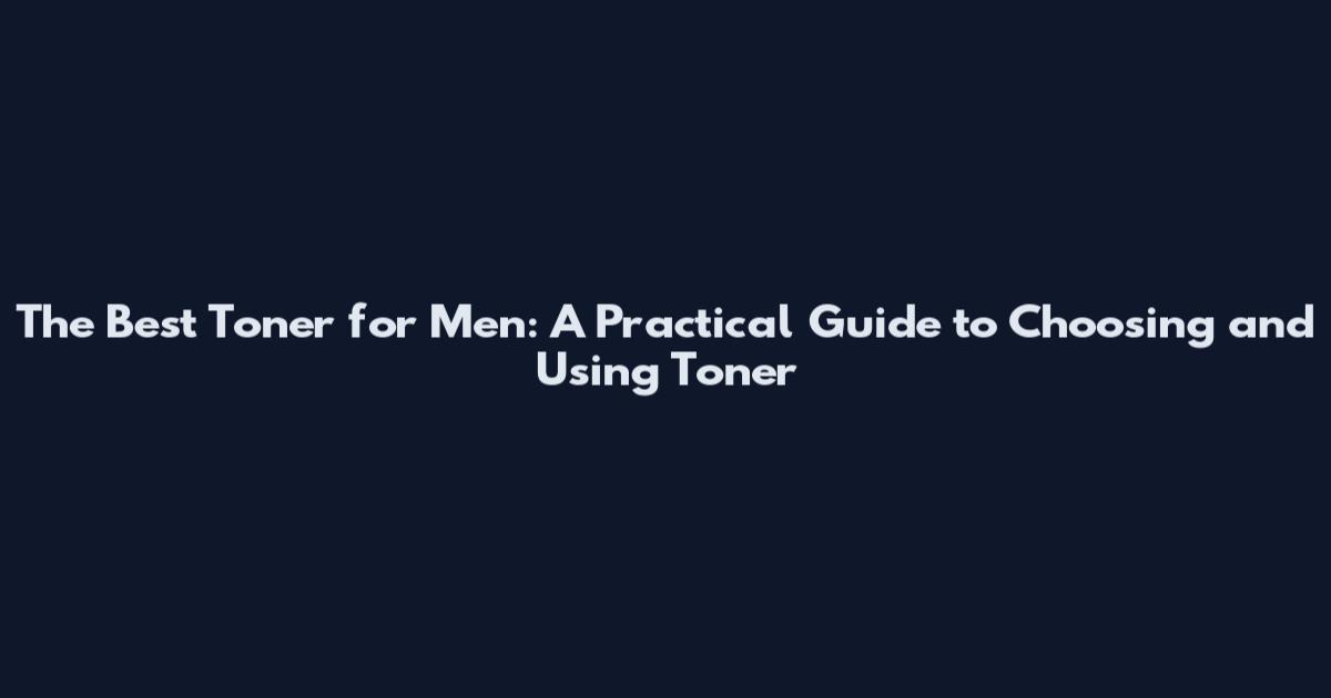 The Best Toner for Men: A Practical Guide to Choosing and Using Toner