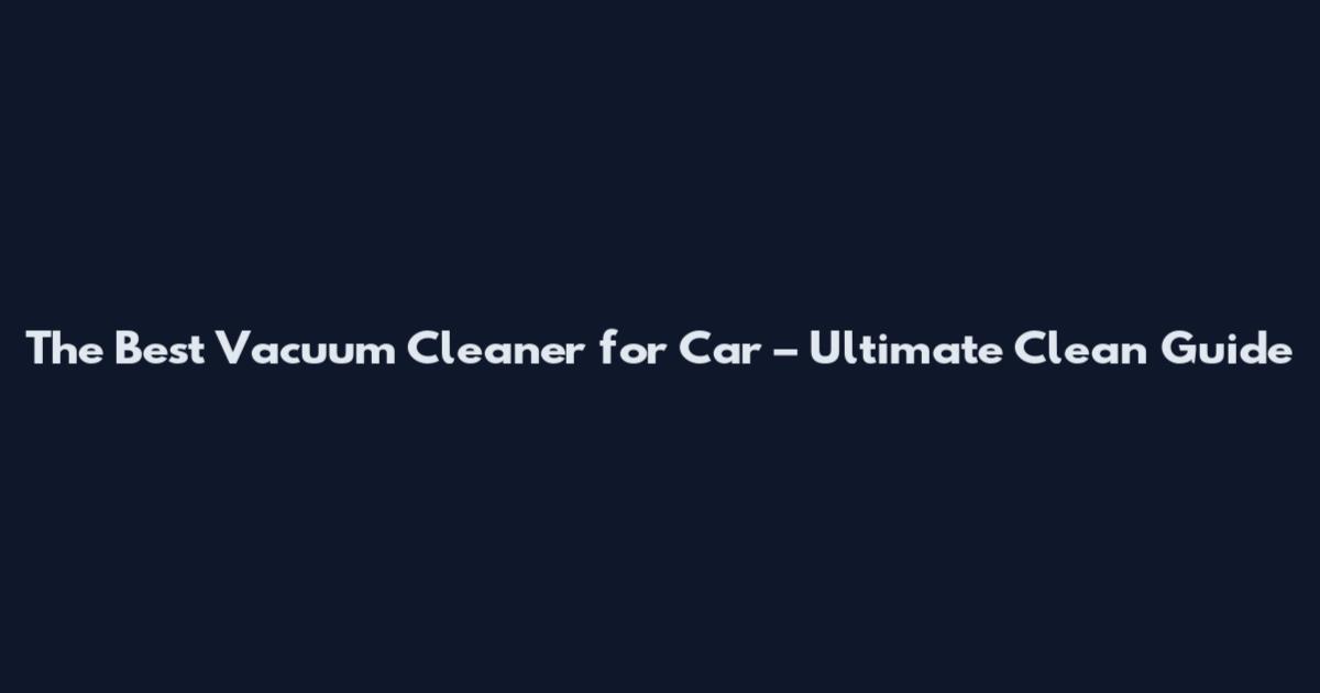 The Best Vacuum Cleaner for Car – Ultimate Clean Guide