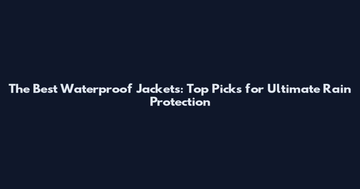 The Best Waterproof Jackets: Top Picks for Ultimate Rain Protection