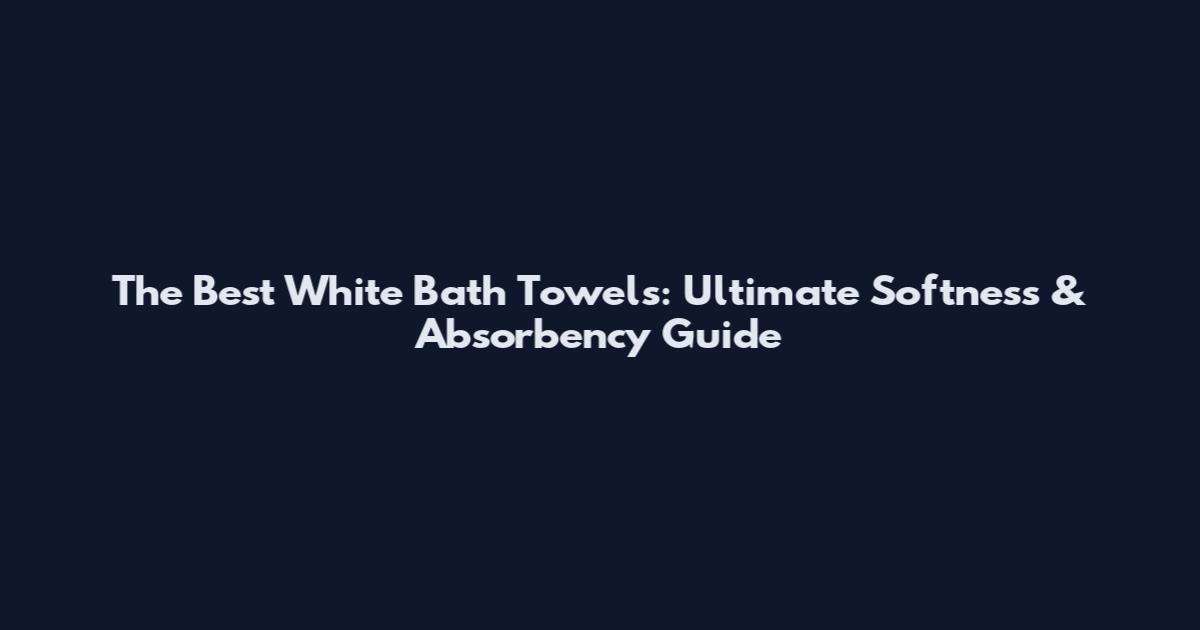 The Best White Bath Towels: Ultimate Softness & Absorbency Guide