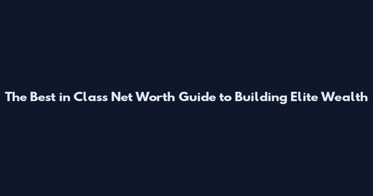 The Best in Class Net Worth Guide to Building Elite Wealth