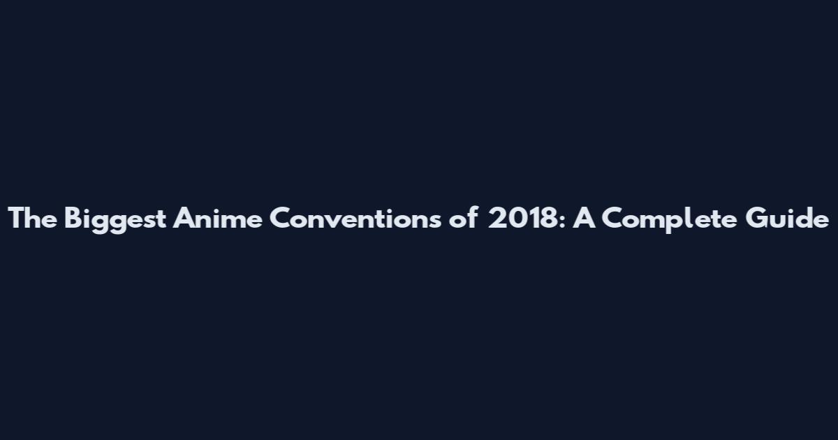 The Biggest Anime Conventions of 2018: A Complete Guide