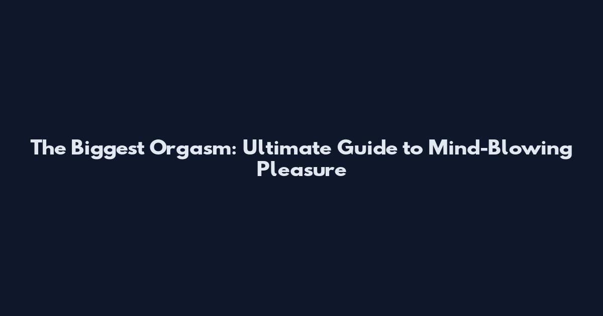 The Biggest Orgasm: Ultimate Guide to Mind-Blowing Pleasure