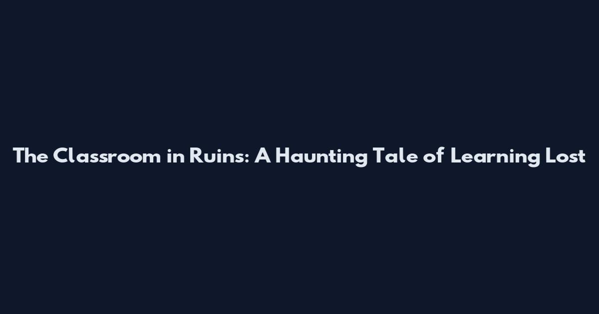 The Classroom in Ruins: A Haunting Tale of Learning Lost