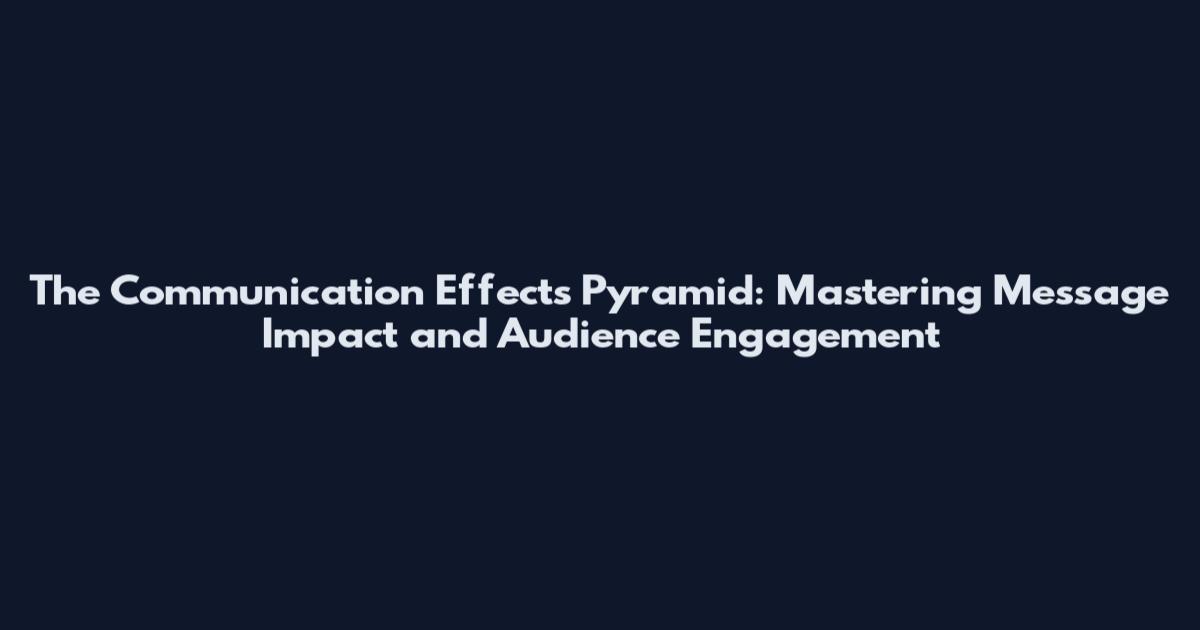 The Communication Effects Pyramid: Mastering Message Impact and Audience Engagement