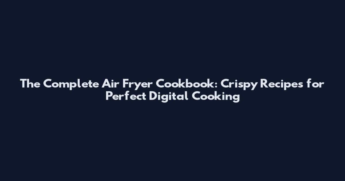 The Complete Air Fryer Cookbook: Crispy Recipes for Perfect Digital Cooking