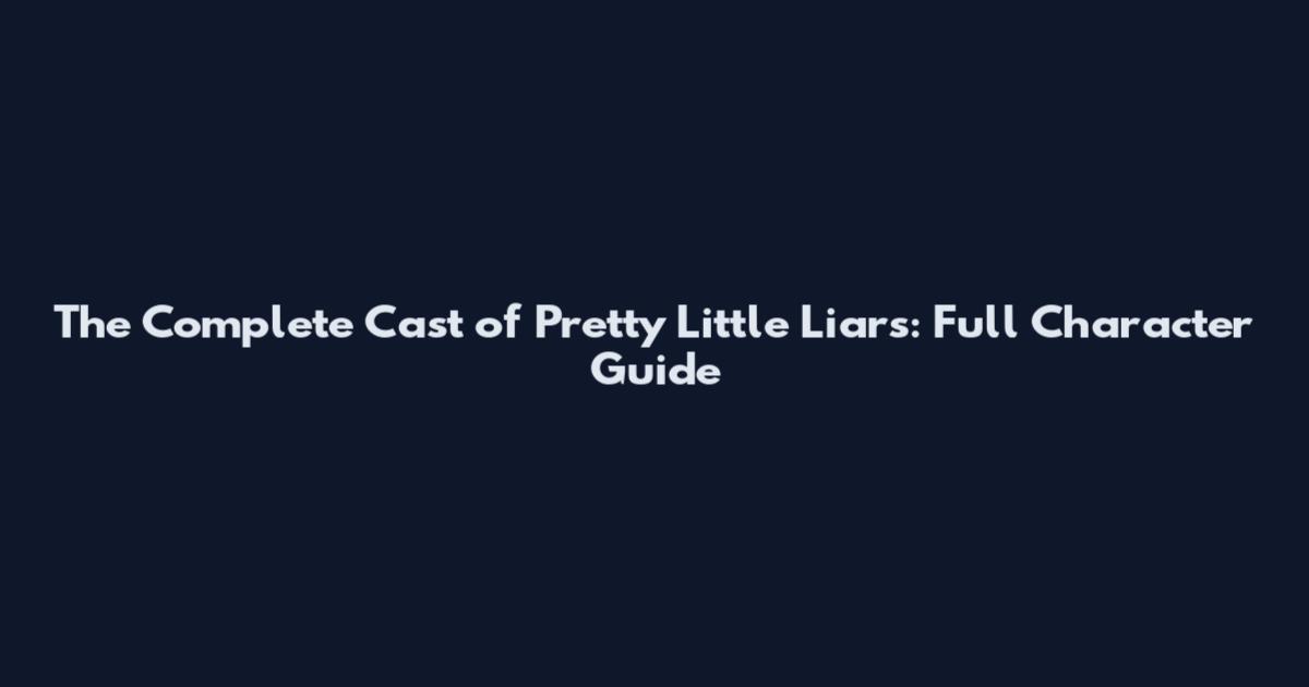 The Complete Cast of Pretty Little Liars: Full Character Guide