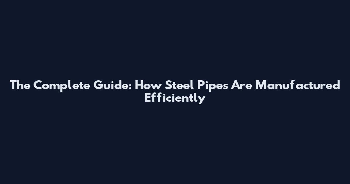 The Complete Guide: How Steel Pipes Are Manufactured Efficiently