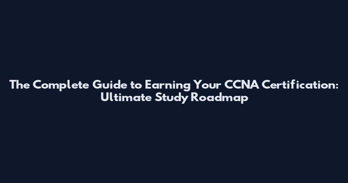 The Complete Guide to Earning Your CCNA Certification: Ultimate Study Roadmap