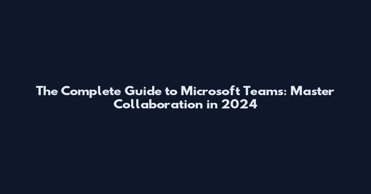 The Complete Guide to Microsoft Teams: Master Collaboration in 2024