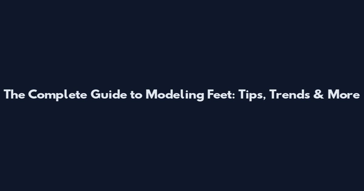 The Complete Guide to Modeling Feet: Tips, Trends & More