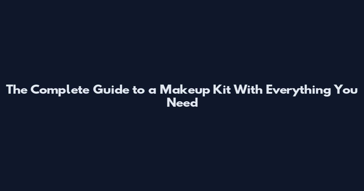 The Complete Guide to a Makeup Kit With Everything You Need