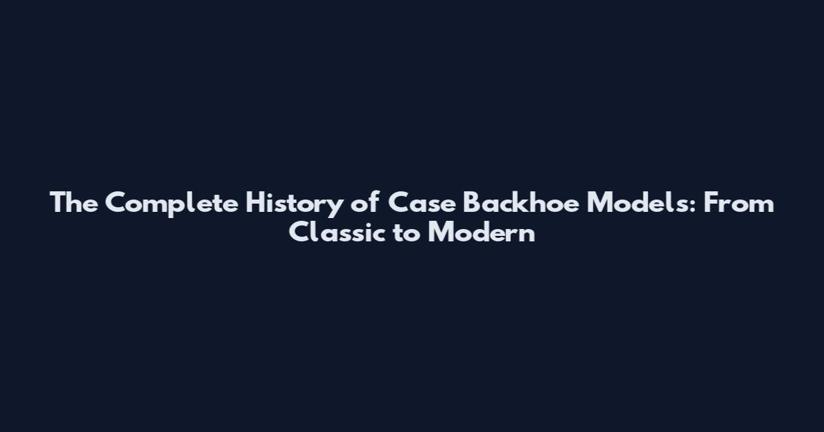 The Complete History of Case Backhoe Models: From Classic to Modern