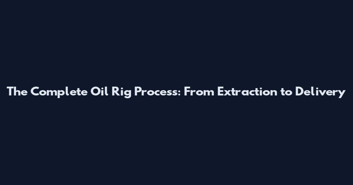 The Complete Oil Rig Process: From Extraction to Delivery