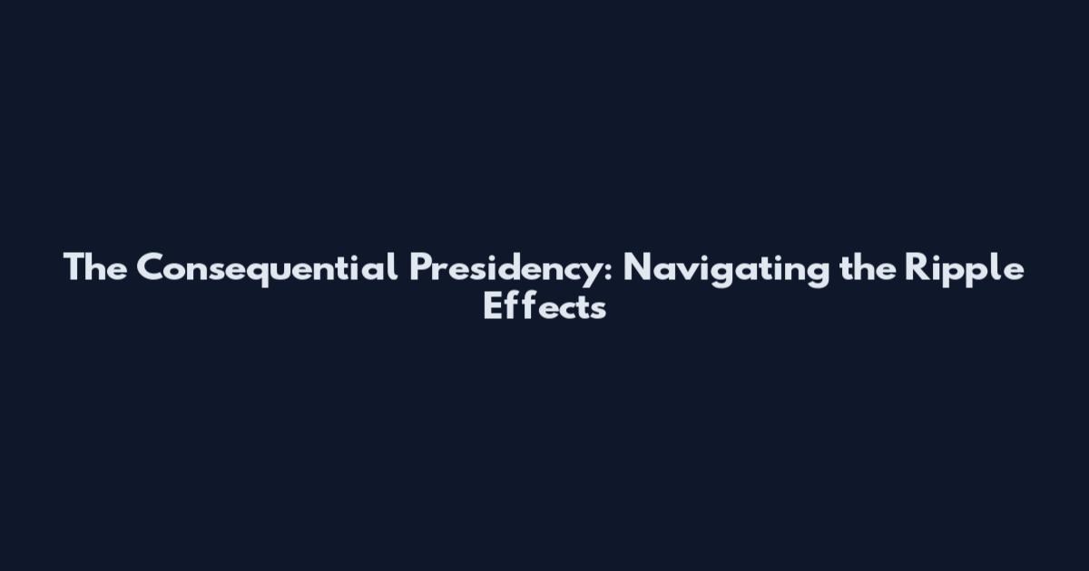 The Consequential Presidency: Navigating the Ripple Effects