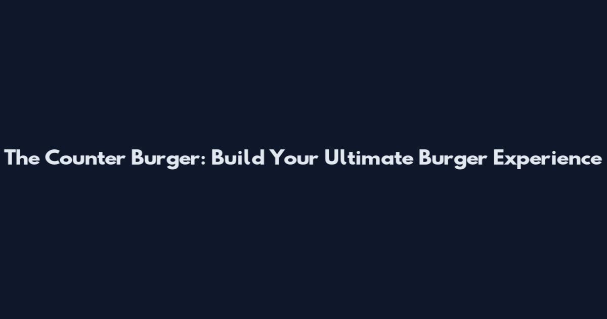 The Counter Burger: Build Your Ultimate Burger Experience