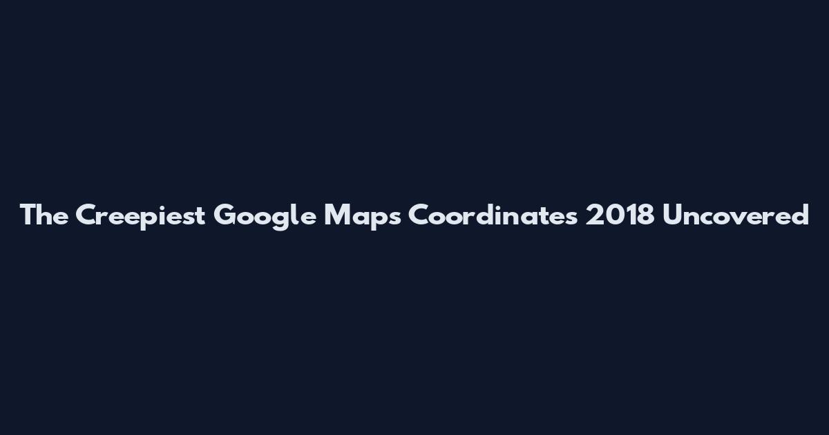 The Creepiest Google Maps Coordinates 2018 Uncovered