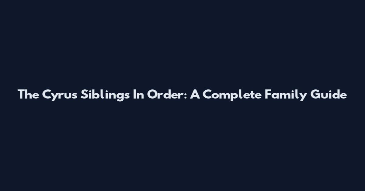 The Cyrus Siblings In Order: A Complete Family Guide