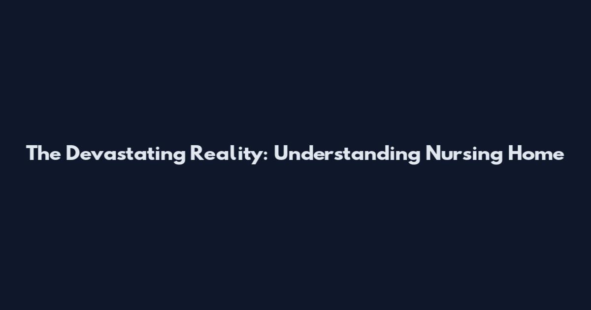 The Devastating Reality: Understanding Nursing Home