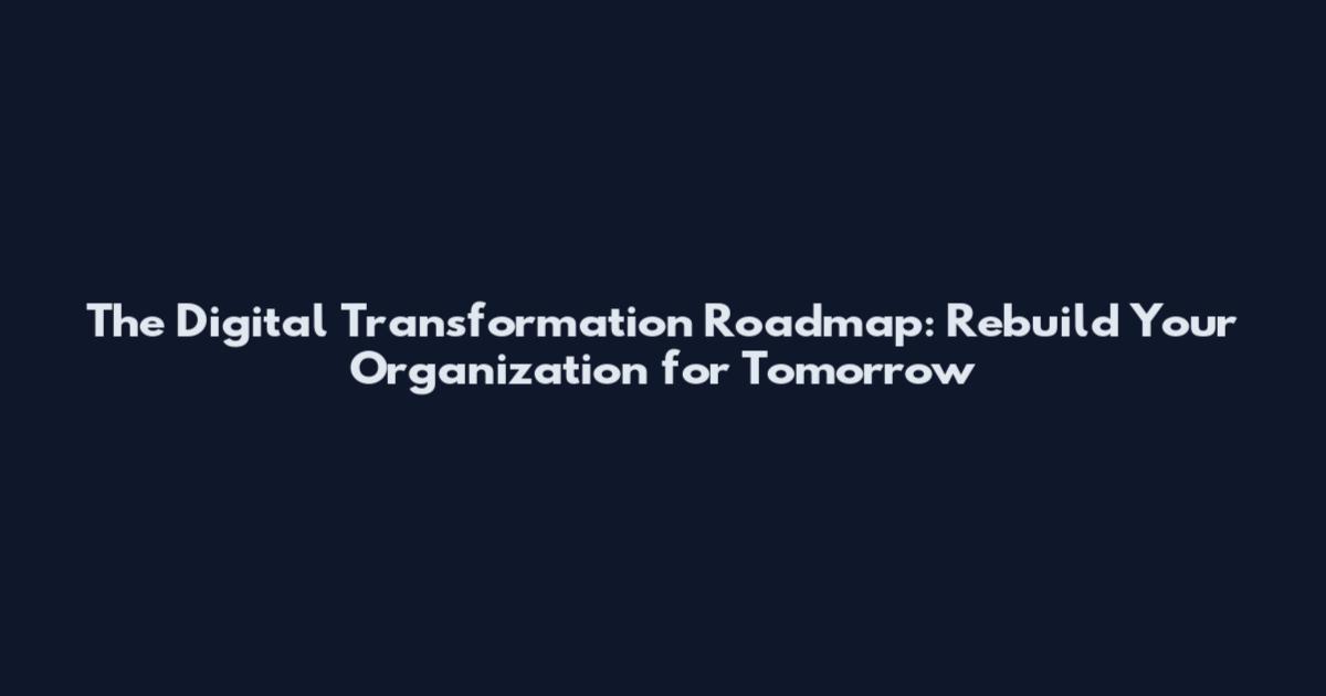 The Digital Transformation Roadmap: Rebuild Your Organization for Tomorrow