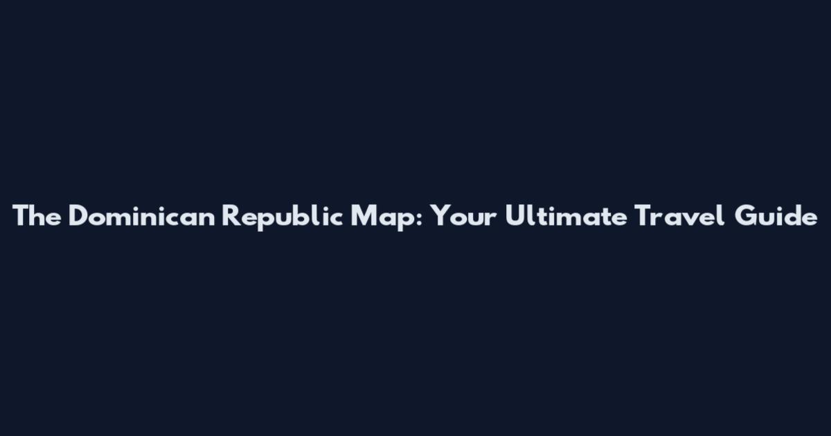 The Dominican Republic Map: Your Ultimate Travel Guide
