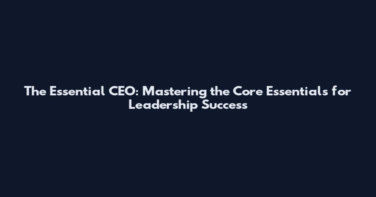 The Essential CEO: Mastering the Core Essentials for Leadership Success
