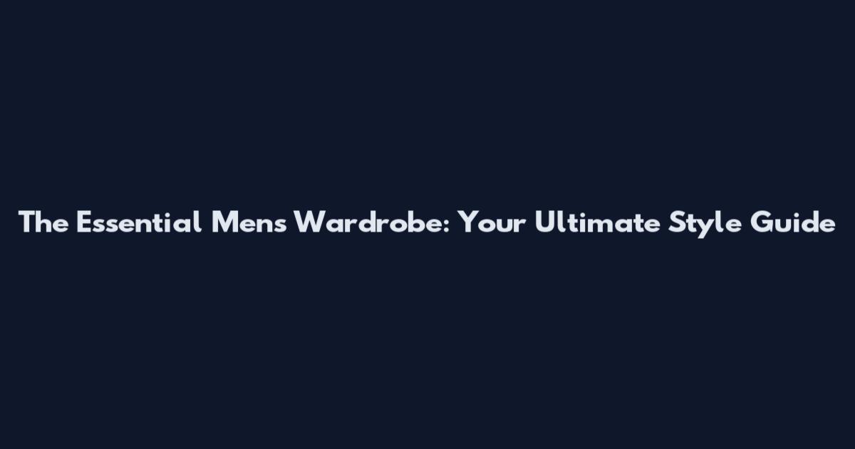 The Essential Men's Wardrobe: Your Ultimate Style Guide