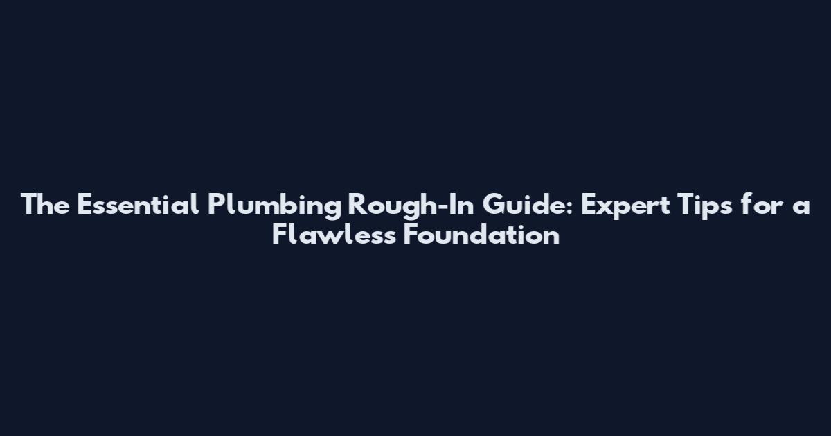 The Essential Plumbing Rough-In Guide: Expert Tips for a Flawless Foundation