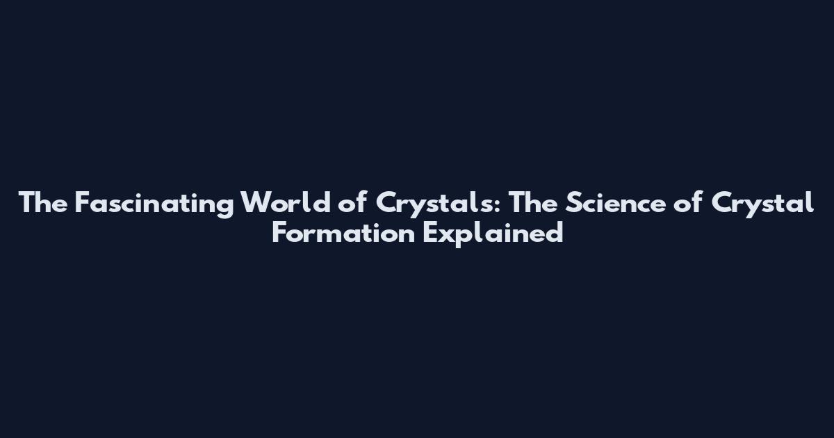 The Fascinating World of Crystals: The Science of Crystal Formation Explained