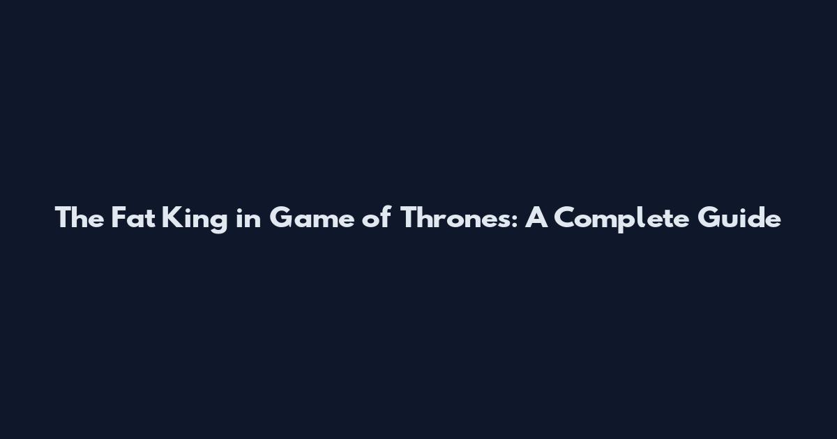 The Fat King in Game of Thrones: A Complete Guide