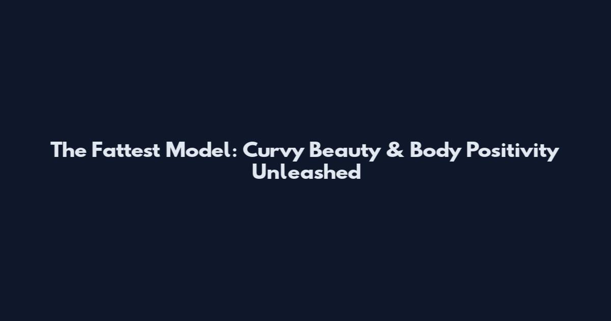 The Fattest Model: Curvy Beauty & Body Positivity Unleashed